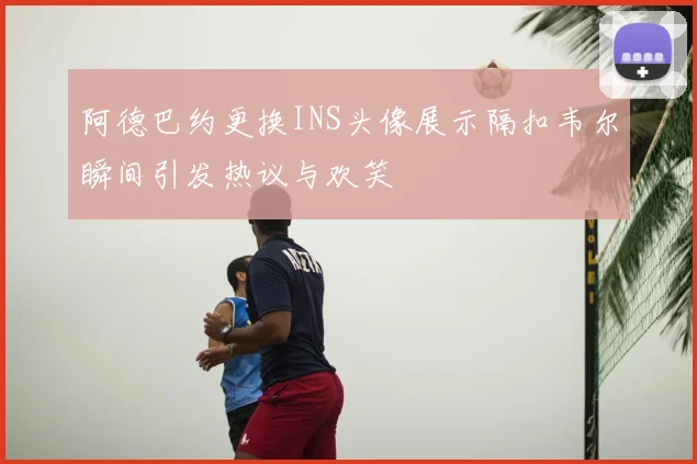 阿德巴约更换INS头像展示隔扣韦尔瞬间引发热议与欢笑