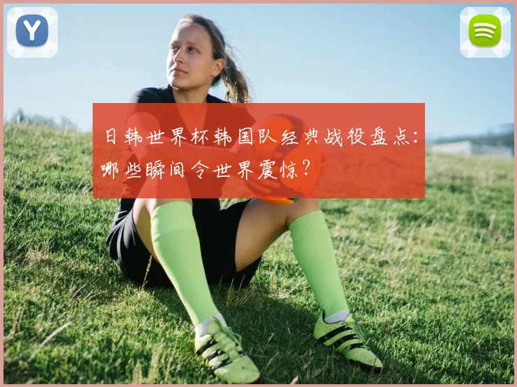 日韩世界杯韩国队经典战役盘点：哪些瞬间令世界震惊？