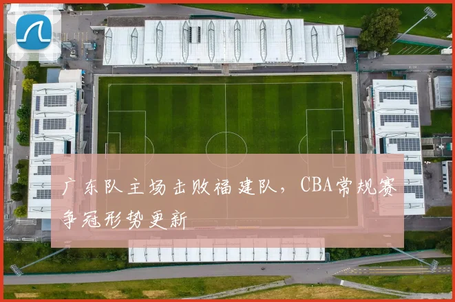 广东队主场击败福建队,CBA常规赛争冠形势更新