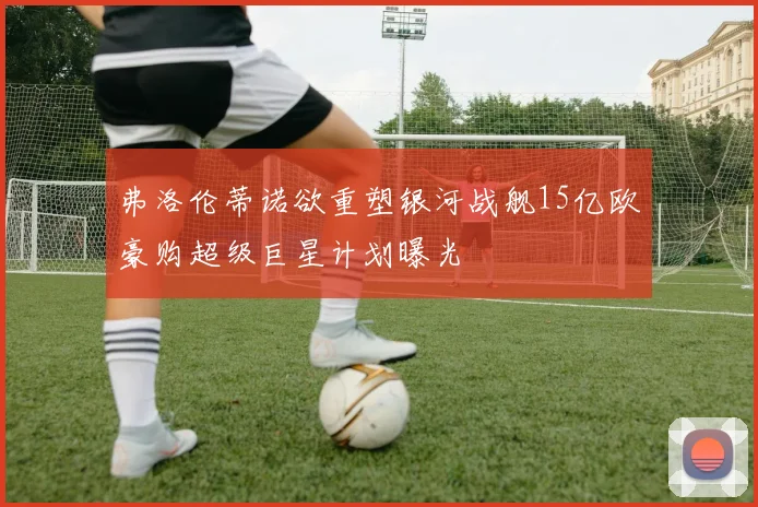 弗洛伦蒂诺欲重塑银河战舰15亿欧豪购超级巨星计划曝光