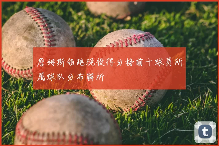 詹姆斯领跑现役得分榜前十球员所属球队分布解析