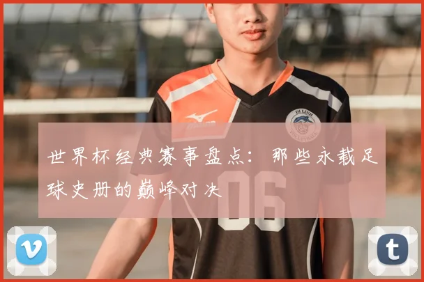 世界杯经典赛事盘点:那些永载足球史册的巅峰对决