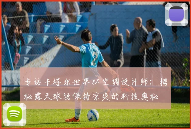 专访卡塔尔世界杯空调设计师:揭秘露天球场保持凉爽的科技奥秘