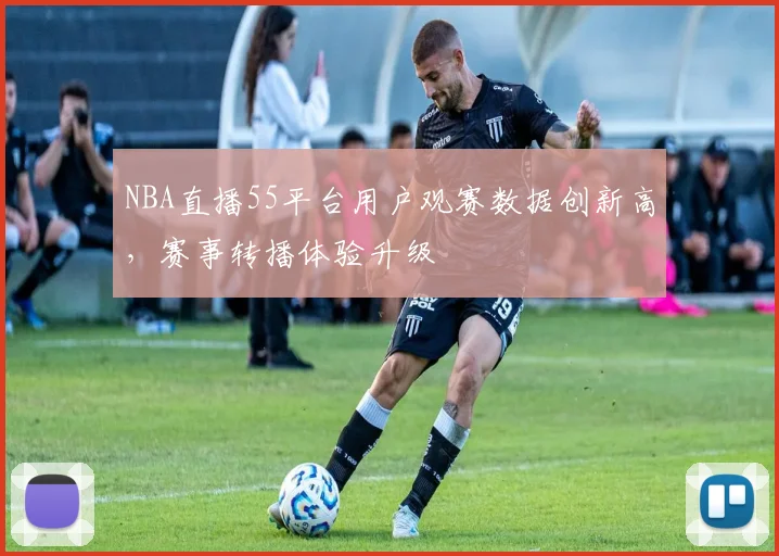 NBA直播55平台用户观赛数据创新高,赛事转播体验升级