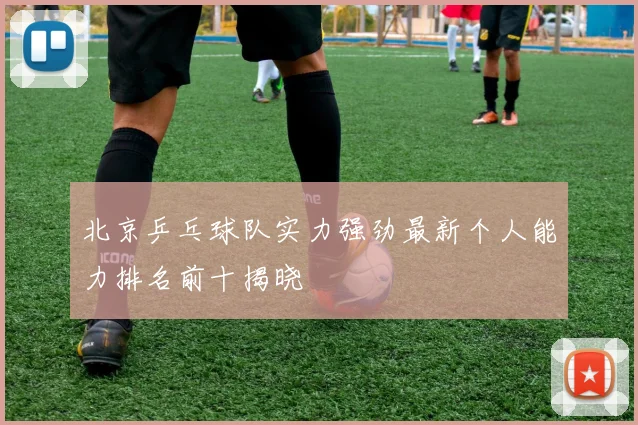 北京乒乓球队实力强劲最新个人能力排名前十揭晓