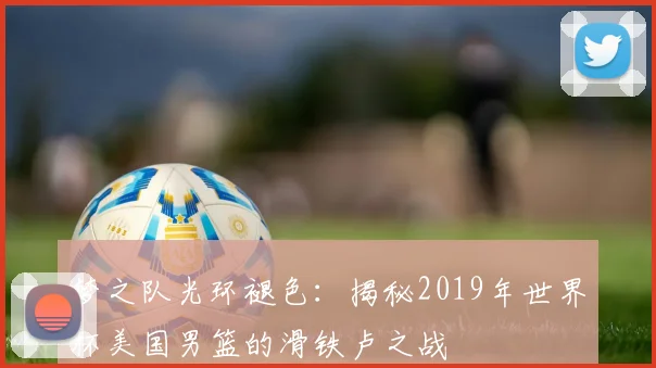 梦之队光环褪色:揭秘2019年世界杯美国男篮的滑铁卢之战
