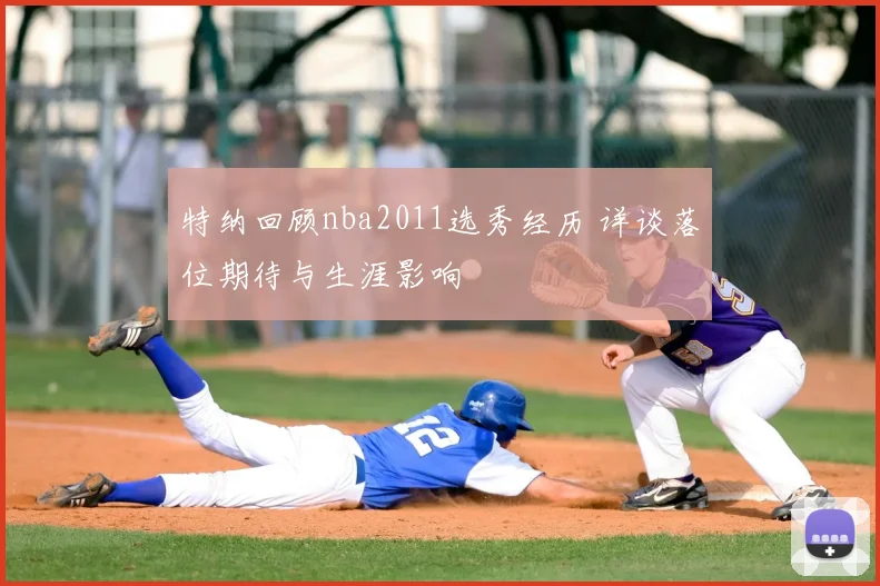 特纳回顾nba2011选秀经历 详谈落位期待与生涯影响