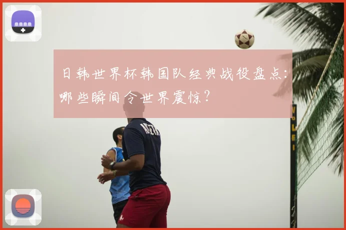 日韩世界杯韩国队经典战役盘点：哪些瞬间令世界震惊？