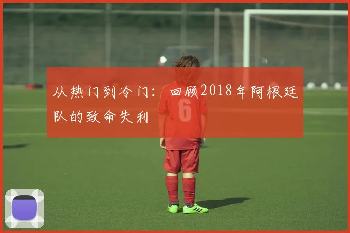 从热门到冷门:回顾2018年阿根廷队的致命失利