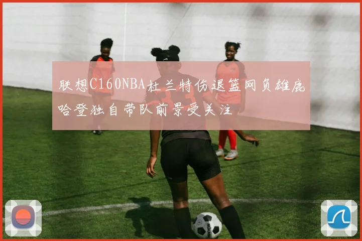 联想C160NBA杜兰特伤退篮网负雄鹿哈登独自带队前景受关注