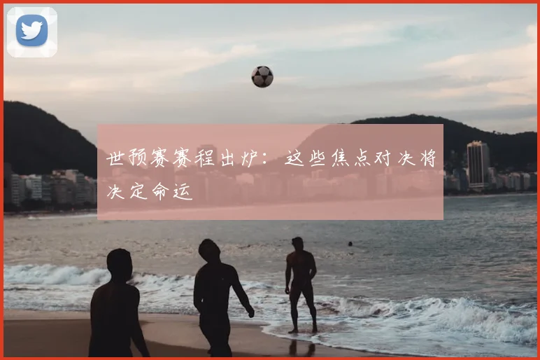 世预赛赛程出炉:这些焦点对决将决定命运