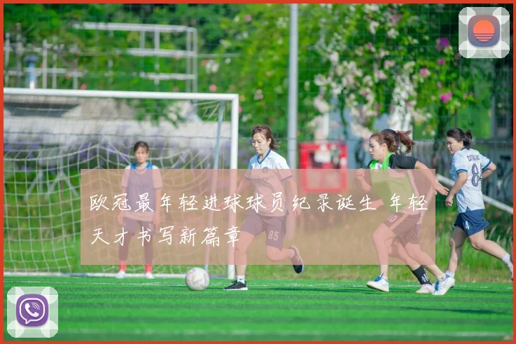 欧冠最年轻进球球员纪录诞生 年轻天才书写新篇章